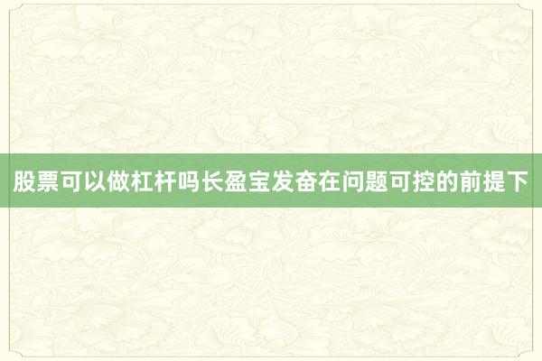 股票可以做杠杆吗长盈宝发奋在问题可控的前提下