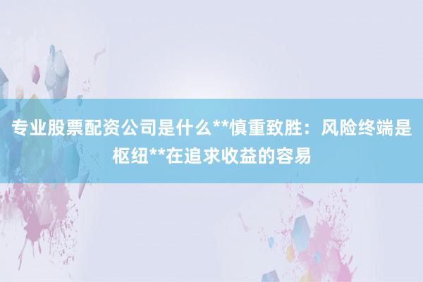 专业股票配资公司是什么**慎重致胜：风险终端是枢纽**在追求收益的容易