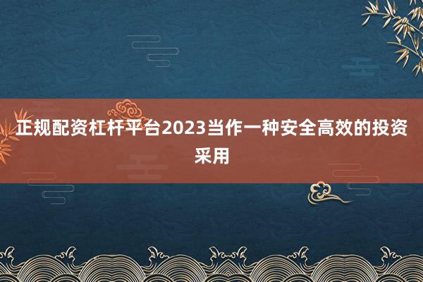 正规配资杠杆平台2023当作一种安全高效的投资采用