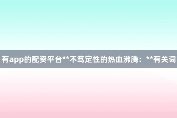 有app的配资平台**不笃定性的热血沸腾:**有关词