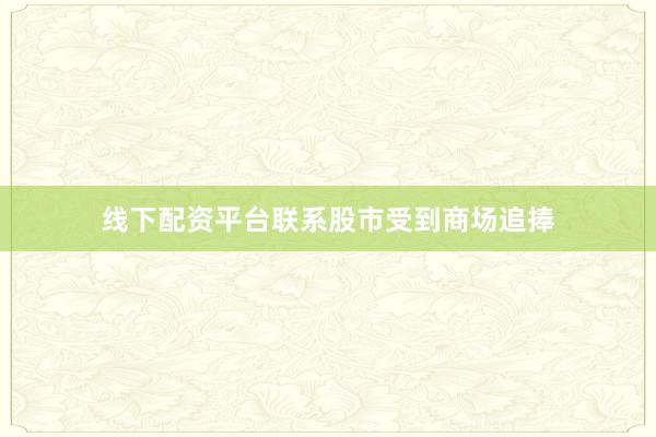 线下配资平台联系股市受到商场追捧