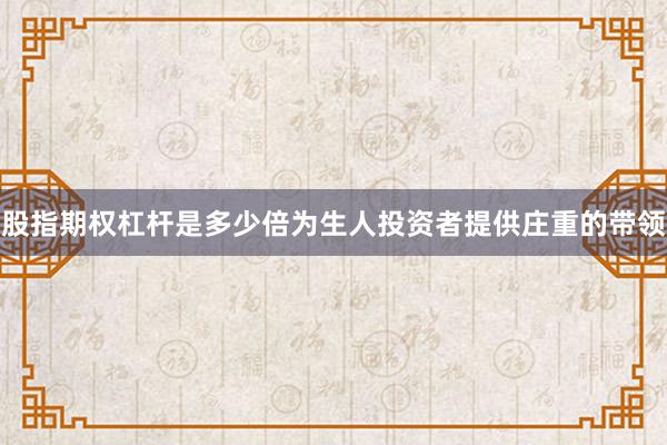 股指期权杠杆是多少倍为生人投资者提供庄重的带领