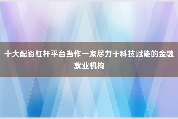 十大配资杠杆平台当作一家尽力于科技赋能的金融就业机构