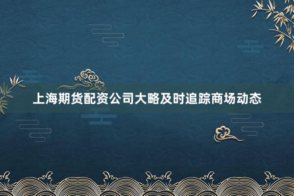 上海期货配资公司大略及时追踪商场动态