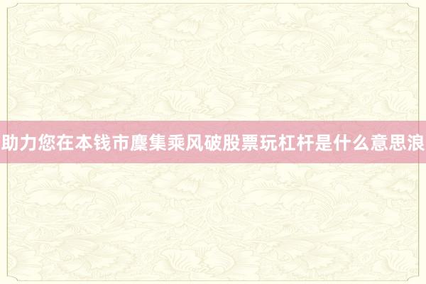 助力您在本钱市麇集乘风破股票玩杠杆是什么意思浪