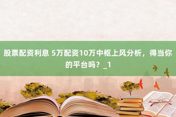 股票配资利息 5万配资10万中枢上风分析，得当你的平台吗？_1