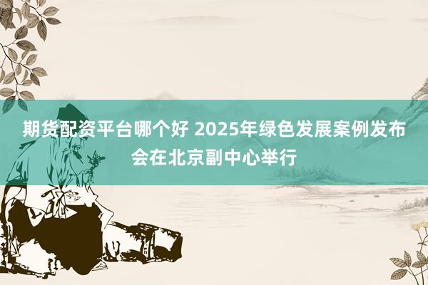 期货配资平台哪个好 2025年绿色发展案例发布会在北京副中心举行
