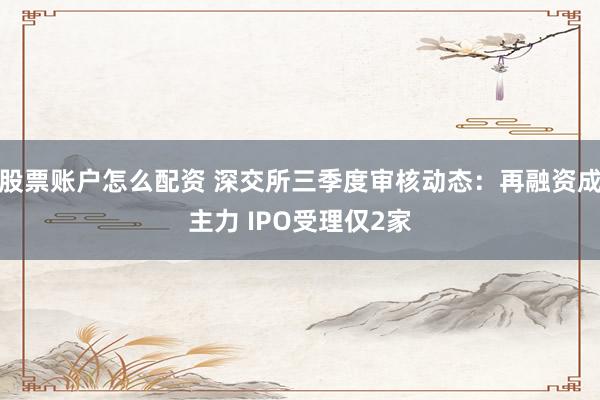股票账户怎么配资 深交所三季度审核动态：再融资成主力 IPO受理仅2家