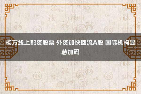 杨方线上配资股票 外资加快回流A股 国际机构显赫加码