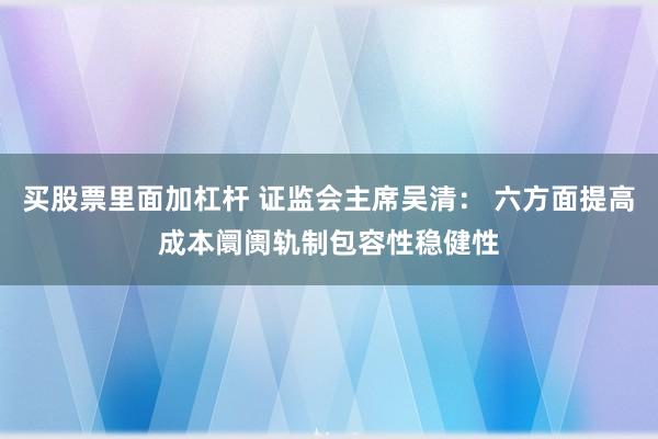 买股票里面加杠杆 证监会主席吴清： 六方面提高成本阛阓轨制包容性稳健性