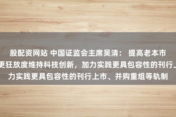 股配资网站 中国证监会主席吴清： 提高老本市集轨制包容性符合性 更狂放度维持科技创新，加力实践更具包容性的刊行上市、并购重组等轨制