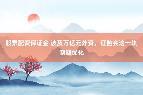 股票配资保证金 波及万亿元外资,证监会这一轨制迎优化