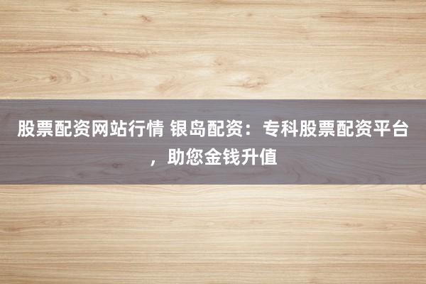 股票配资网站行情 银岛配资：专科股票配资平台，助您金钱升值