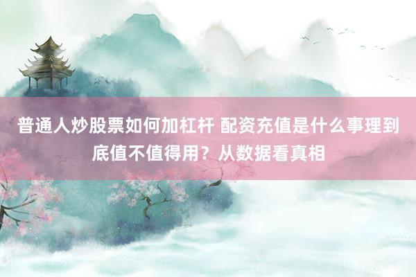 普通人炒股票如何加杠杆 配资充值是什么事理到底值不值得用？从数据看真相