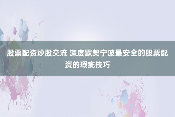 股票配资炒股交流 深度默契宁波最安全的股票配资的瑕疵技巧