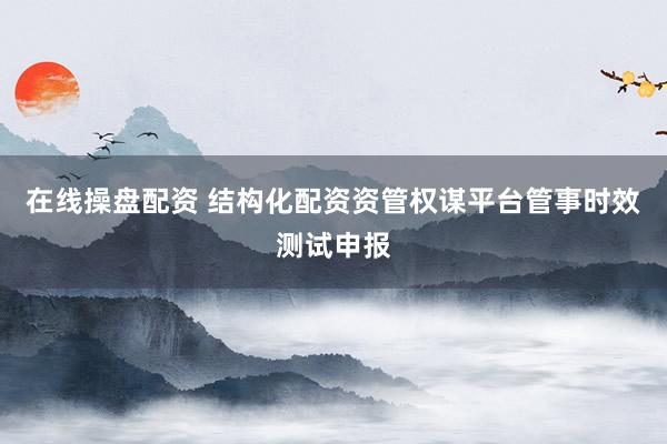 在线操盘配资 结构化配资资管权谋平台管事时效测试申报