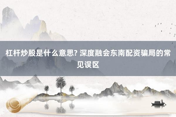 杠杆炒股是什么意思? 深度融会东南配资骗局的常见误区