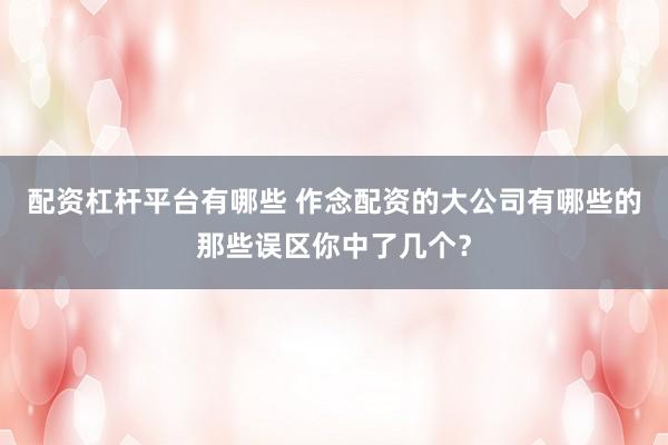 配资杠杆平台有哪些 作念配资的大公司有哪些的那些误区你中了几个？