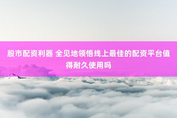 股市配资利器 全见地领悟线上最佳的配资平台值得耐久使用吗