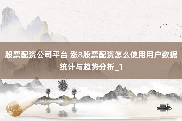 股票配资公司平台 涨8股票配资怎么使用用户数据统计与趋势分析_1