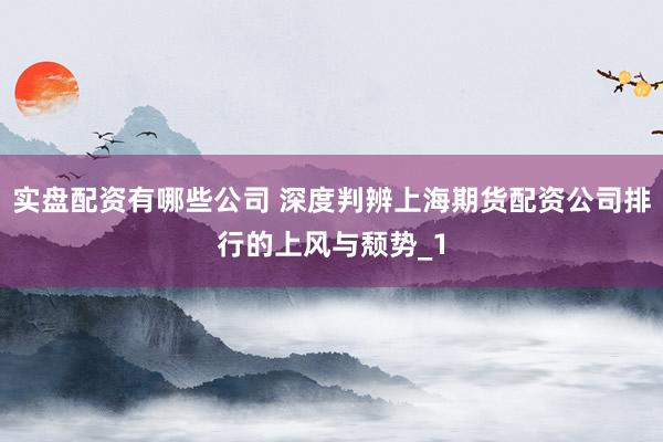 实盘配资有哪些公司 深度判辨上海期货配资公司排行的上风与颓势_1