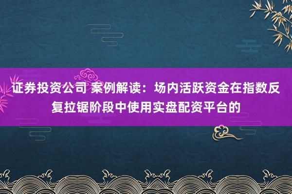 证券投资公司 案例解读：场内活跃资金在指数反复拉锯阶段中使用实盘配资平台的