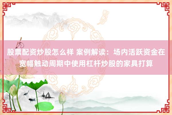 股票配资炒股怎么样 案例解读：场内活跃资金在宽幅触动周期中使用杠杆炒股的家具打算