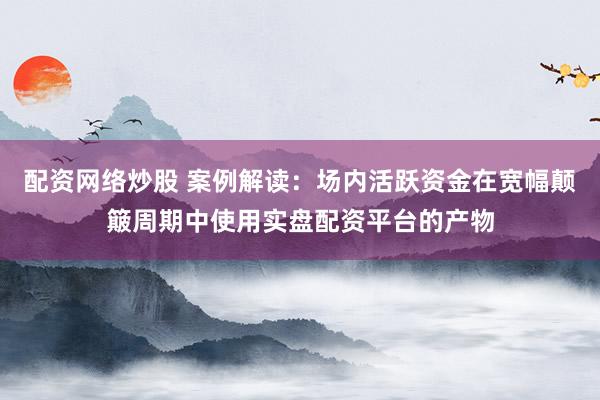 配资网络炒股 案例解读：场内活跃资金在宽幅颠簸周期中使用实盘配资平台的产物