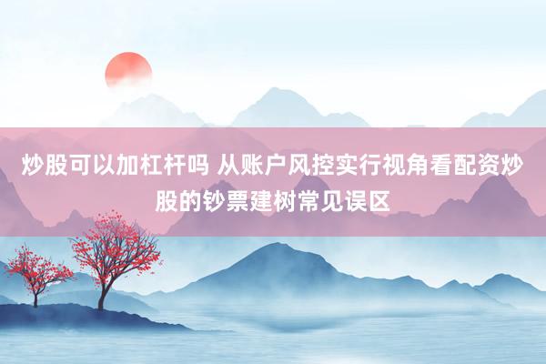 炒股可以加杠杆吗 从账户风控实行视角看配资炒股的钞票建树常见误区