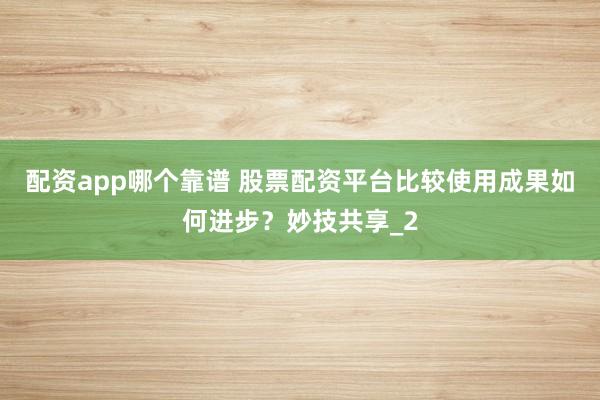 配资app哪个靠谱 股票配资平台比较使用成果如何进步？妙技共享_2