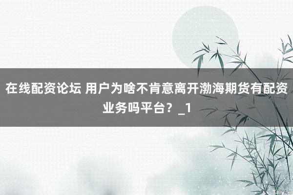 在线配资论坛 用户为啥不肯意离开渤海期货有配资业务吗平台？_1