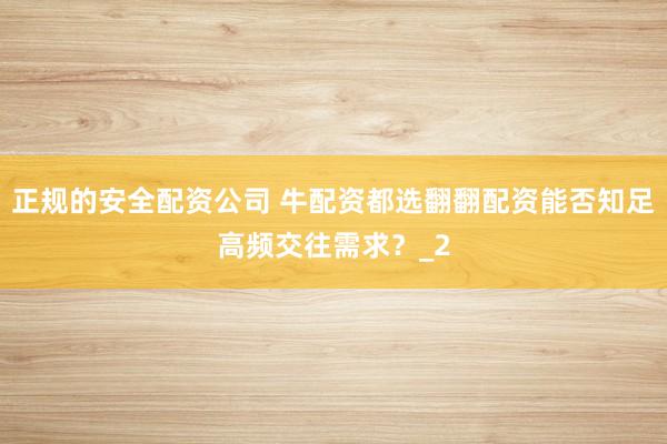 正规的安全配资公司 牛配资都选翻翻配资能否知足高频交往需求？_2