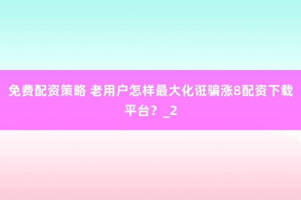免费配资策略 老用户怎样最大化诳骗涨8配资下载平台？_2